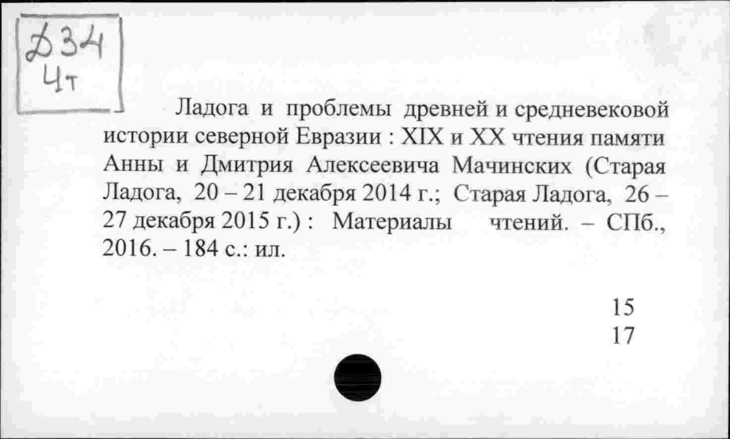 ﻿Цт
Ладога и проблемы древней и средневековой
истории северной Евразии : XIX и XX чтения памяти
Анны и Дмитрия Алексеевича Мачинских (Старая Ладога, 20 - 21 декабря 2014 г.; Старая Ладога, 26-27 декабря 2015 г.) : Материалы чтений. - СПб., 2016. - 184 с.: ил.
15
17